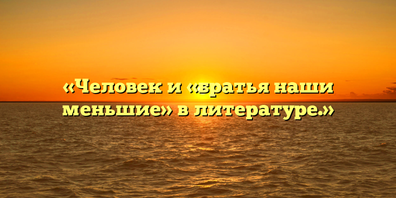 «Человек и «братья наши меньшие» в литературе.»