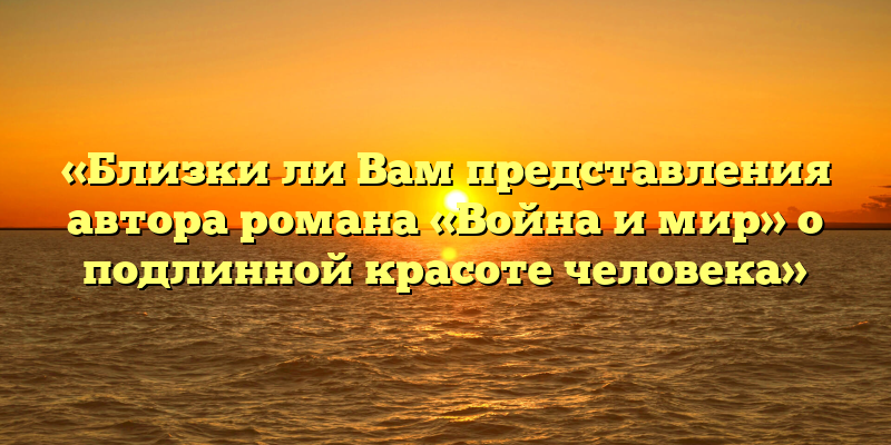 «Близки ли Вам представления автора романа «Война и мир» о подлинной красоте человека»