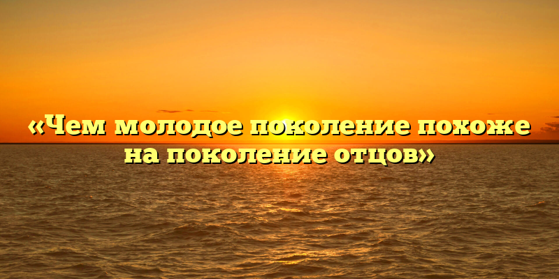«Чем молодое поколение похоже на поколение отцов»
