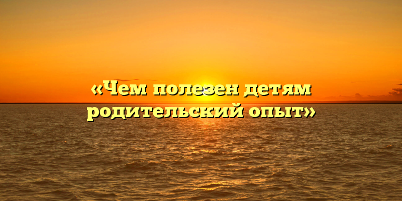 «Чем полезен детям родительский опыт»
