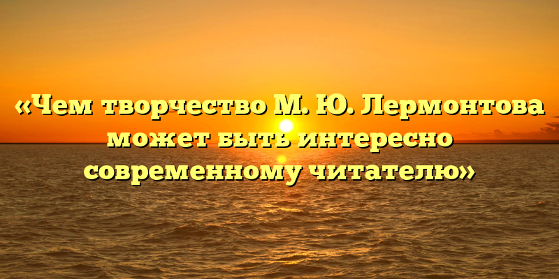 «Чем творчество М. Ю. Лермонтова может быть интересно современному читателю»