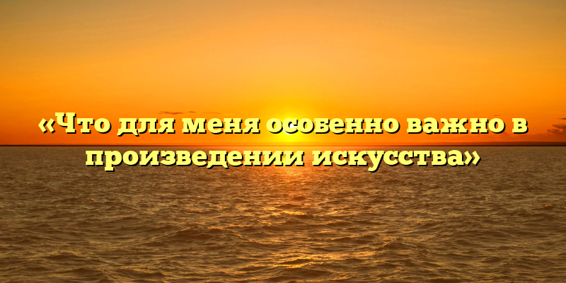 «Что для меня особенно важно в произведении искусства»
