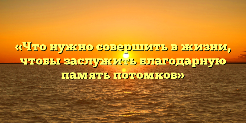 «Что нужно совершить в жизни, чтобы заслужить благодарную память потомков»