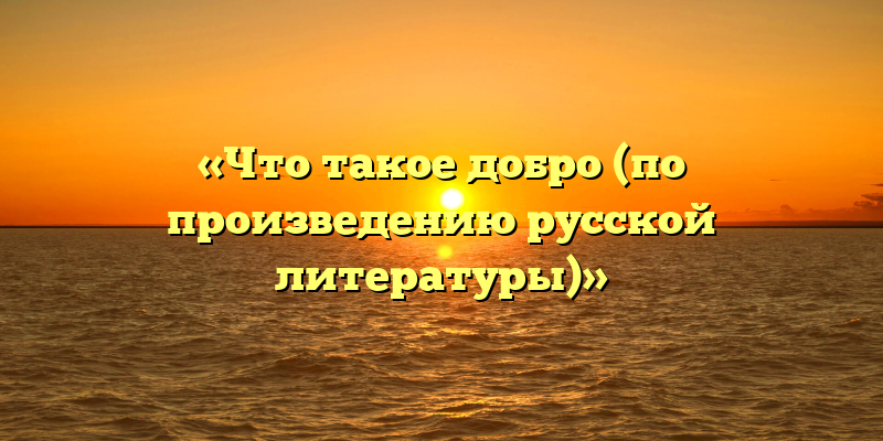 «Что такое добро (по произведению русской литературы)»