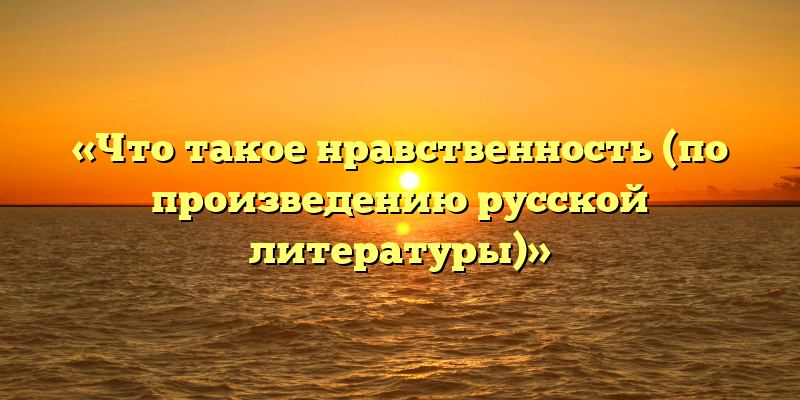 «Что такое нравственность (по произведению русской литературы)»