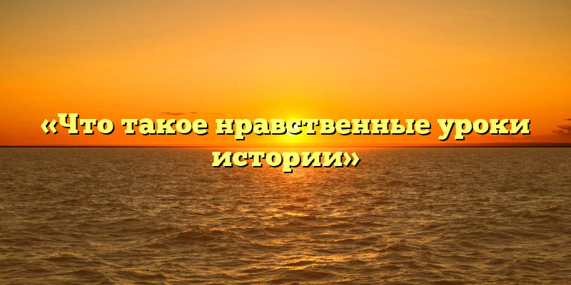 «Что такое нравственные уроки истории»