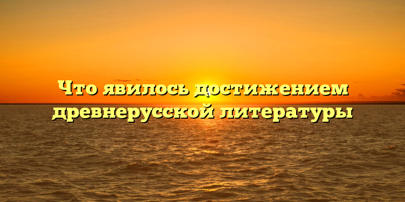 Что явилось достижением древнерусской литературы