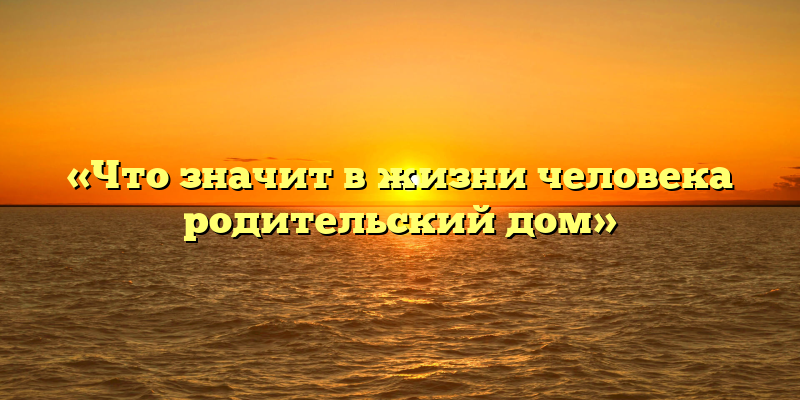 «Что значит в жизни человека родительский дом»