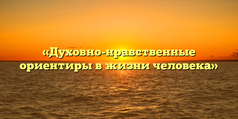 «Духовно-нравственные ориентиры в жизни человека»