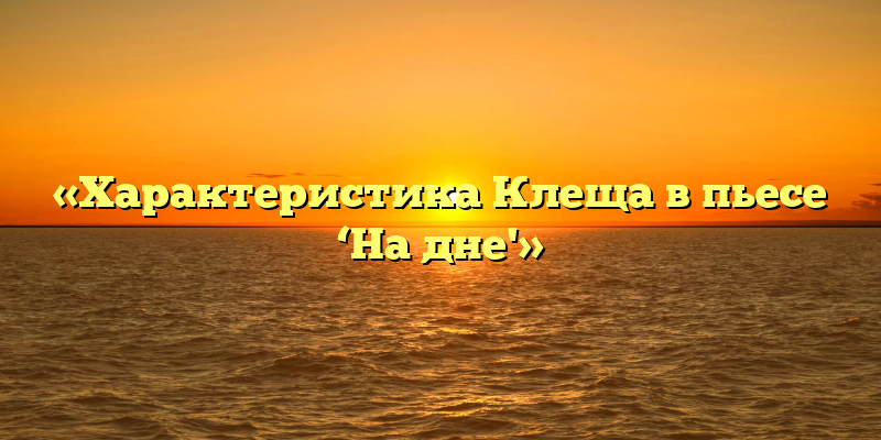 «Характеристика Клеща в пьесе ‘На дне'»