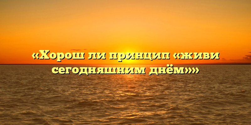 «Хорош ли принцип «живи сегодняшним днём»»
