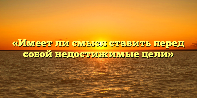 «Имеет ли смысл ставить перед собой недостижимые цели»