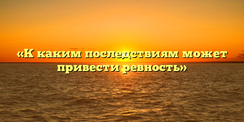 «К каким последствиям может привести ревность»