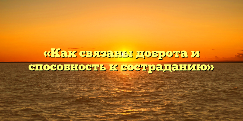 «Как связаны доброта и способность к состраданию»