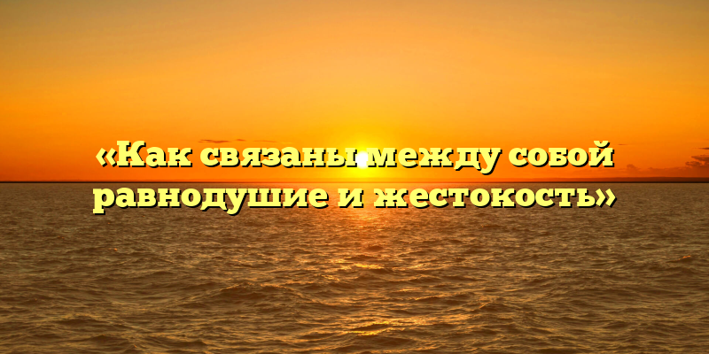 «Как связаны между собой равнодушие и жестокость»