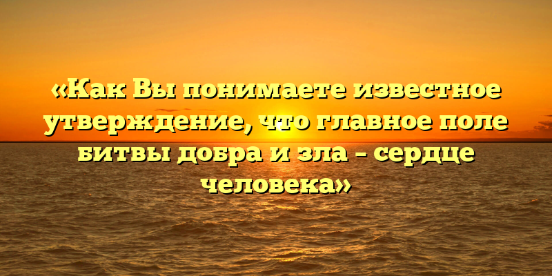 «Как Вы понимаете известное утверждение, что главное поле битвы добра и зла – сердце человека»