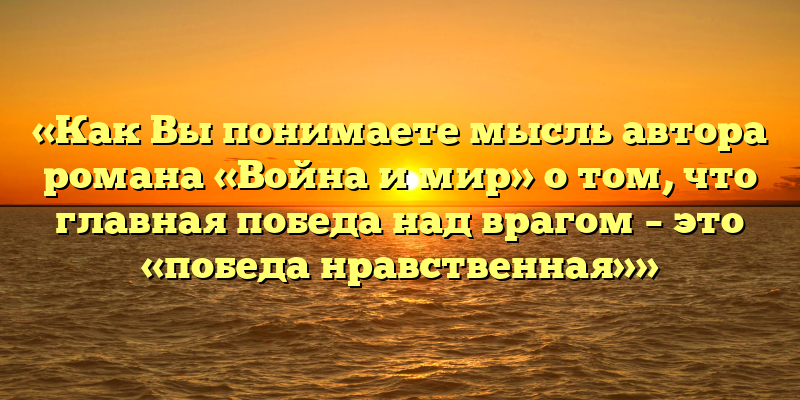 «Как Вы понимаете мысль автора романа «Война и мир» о том, что главная победа над врагом – это «победа нравственная»»