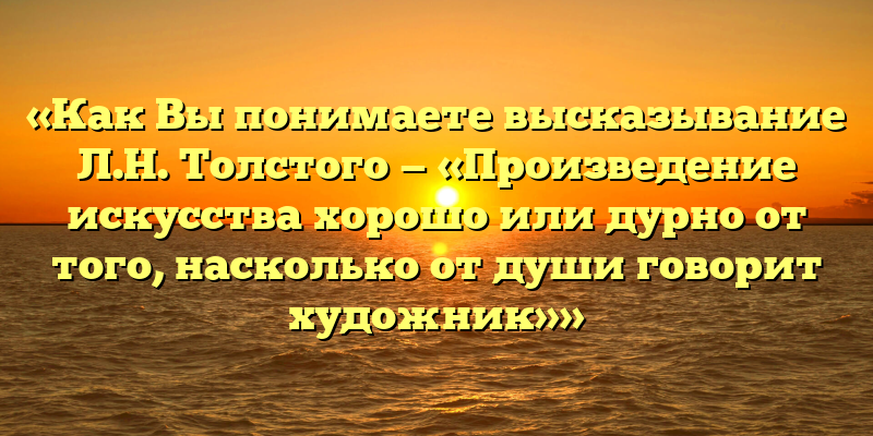 «Как Вы понимаете высказывание Л.Н. Толстого — «Произведение искусства хорошо или дурно от того, насколько от души говорит художник»»