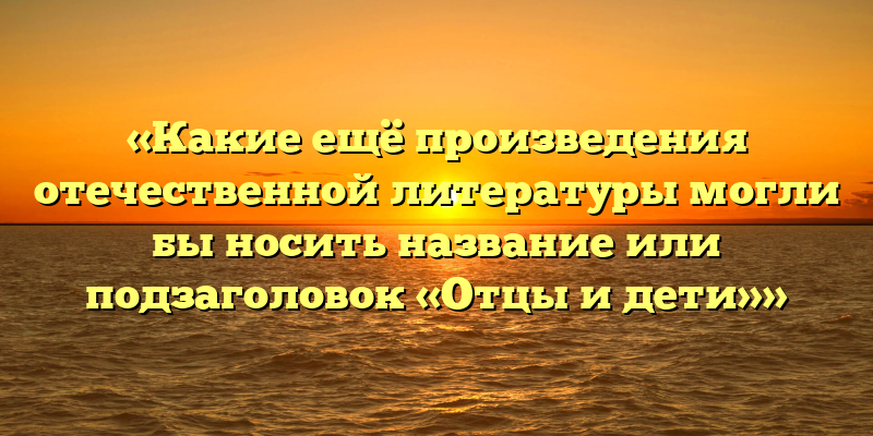 «Какие ещё произведения отечественной литературы могли бы носить название или подзаголовок «Отцы и дети»»