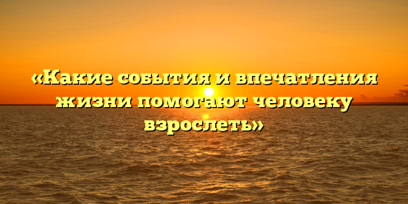 «Какие события и впечатления жизни помогают человеку взрослеть»