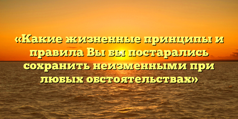 «Какие жизненные принципы и правила Вы бы постарались сохранить неизменными при любых обстоятельствах»