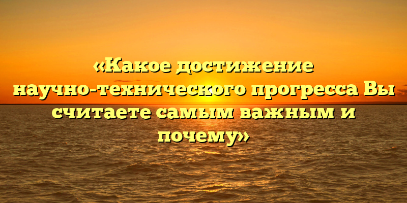 «Какое достижение научно-технического прогресса Вы считаете самым важным и почему»