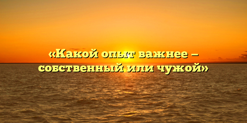 «Какой опыт важнее — собственный или чужой»