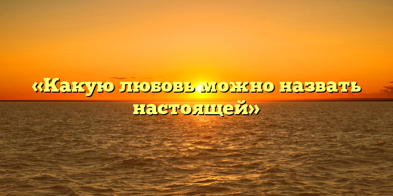 «Какую любовь можно назвать настоящей»