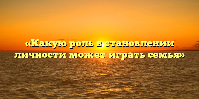 «Какую роль в становлении личности может играть семья»