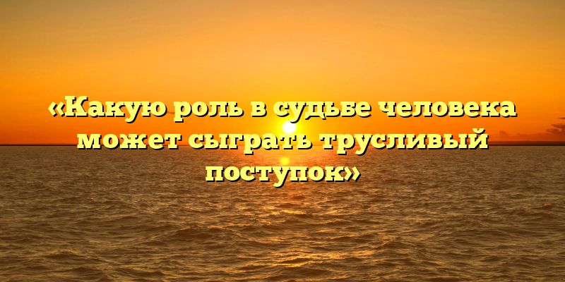 «Какую роль в судьбе человека может сыграть трусливый поступок»