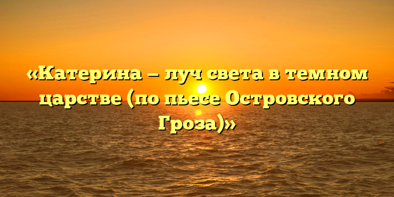 «Катерина — луч света в темном царстве (по пьесе Островского Гроза)»