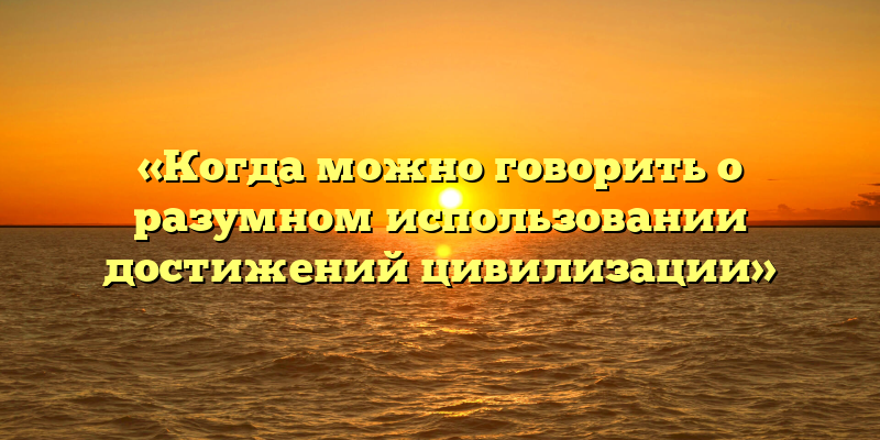 «Когда можно говорить о разумном использовании достижений цивилизации»