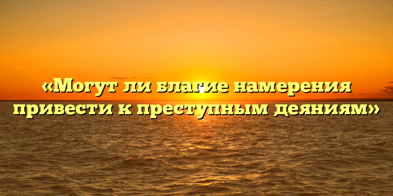 «Могут ли благие намерения привести к преступным деяниям»