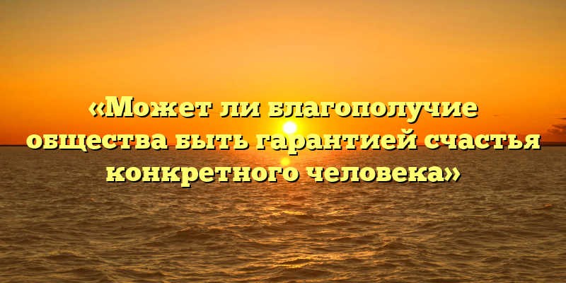 «Может ли благополучие общества быть гарантией счастья конкретного человека»