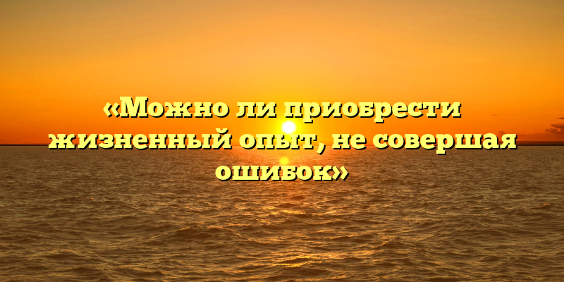«Можно ли приобрести жизненный опыт, не совершая ошибок»