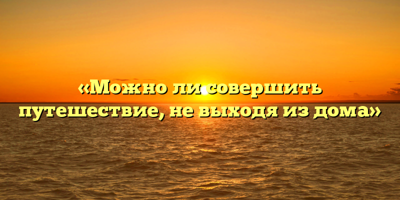 «Можно ли совершить путешествие, не выходя из дома»