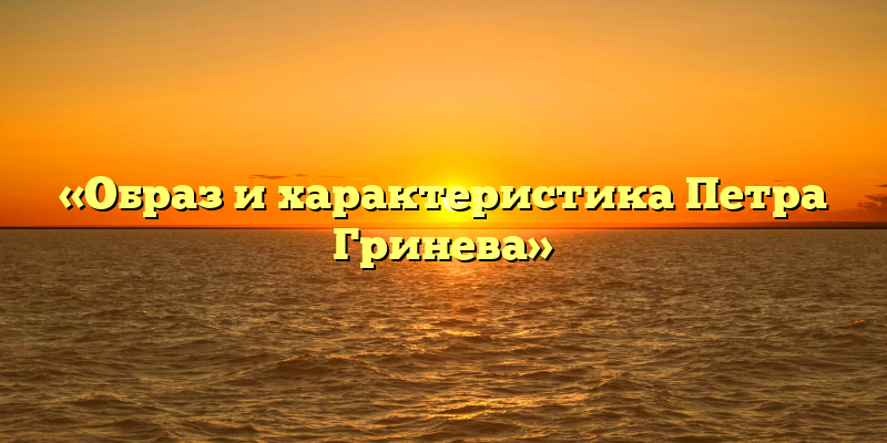 «Образ и характеристика Петра Гринева»