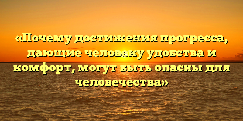 «Почему достижения прогресса, дающие человеку удобства и комфорт, могут быть опасны для человечества»