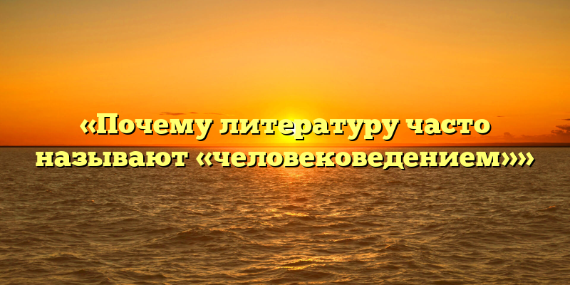 «Почему литературу часто называют «человековедением»»