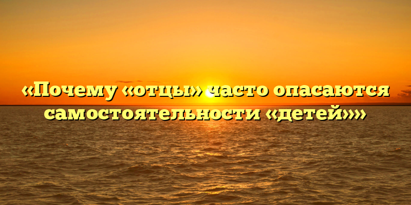«Почему «отцы» часто опасаются самостоятельности «детей»»