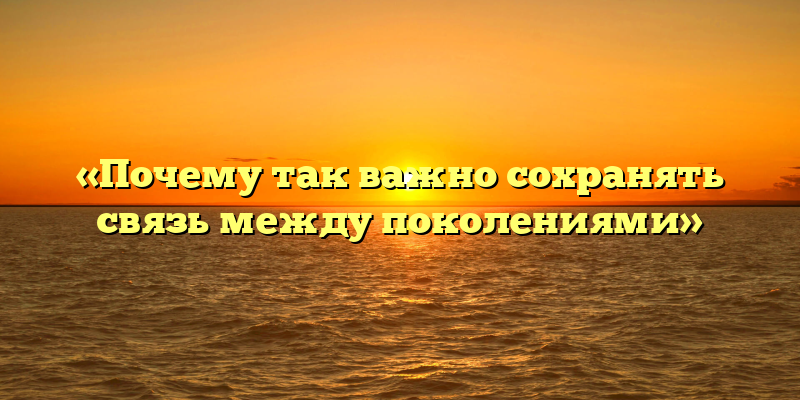 «Почему так важно сохранять связь между поколениями»