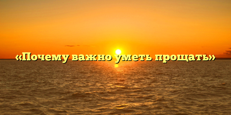 «Почему важно уметь прощать»