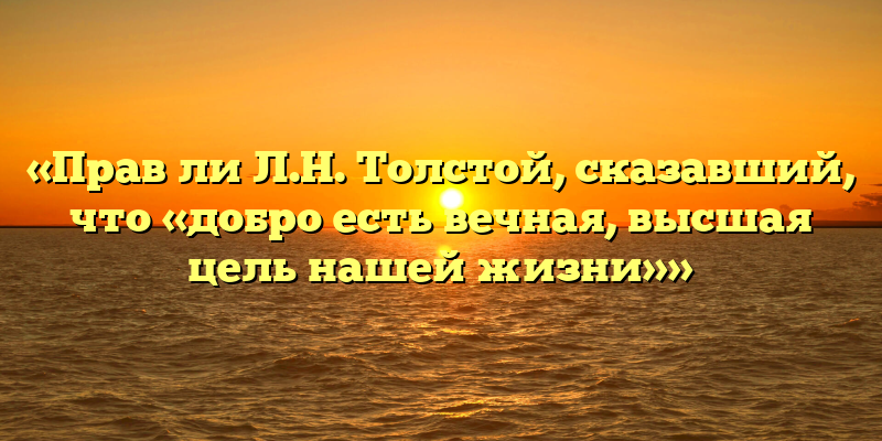 «Прав ли Л.Н. Толстой, сказавший, что «добро есть вечная, высшая цель нашей жизни»»