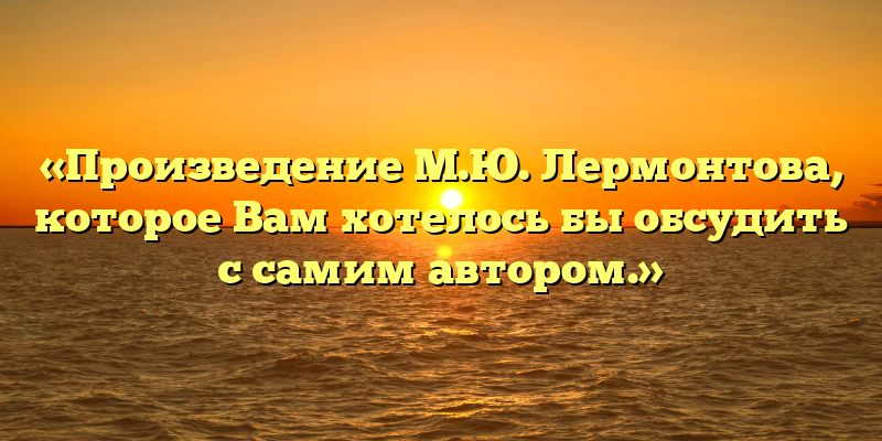 «Произведение М.Ю. Лермонтова, которое Вам хотелось бы обсудить с самим автором.»