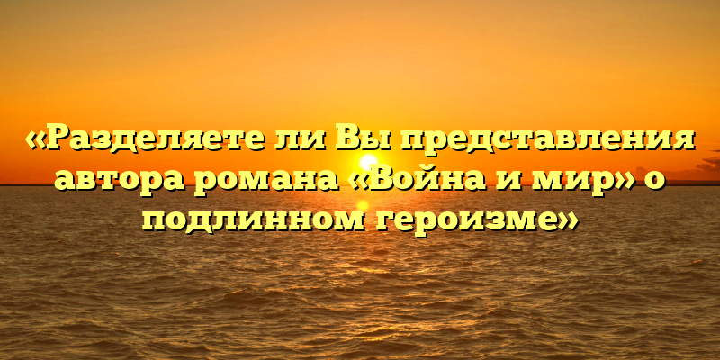 «Разделяете ли Вы представления автора романа «Война и мир» о подлинном героизме»