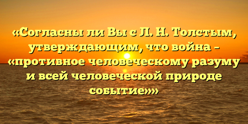 «Согласны ли Вы с Л. Н. Толстым, утверждающим, что война – «противное человеческому разуму и всей человеческой природе событие»»