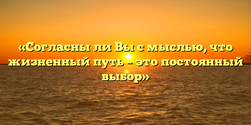 «Согласны ли Вы с мыслью, что жизненный путь – это постоянный выбор»