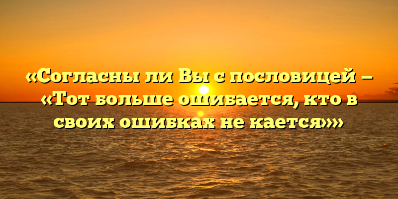 «Согласны ли Вы с пословицей — «Тот больше ошибается, кто в своих ошибках не кается»»