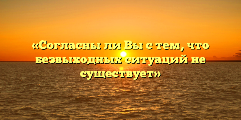 «Согласны ли Вы с тем, что безвыходных ситуаций не существует»