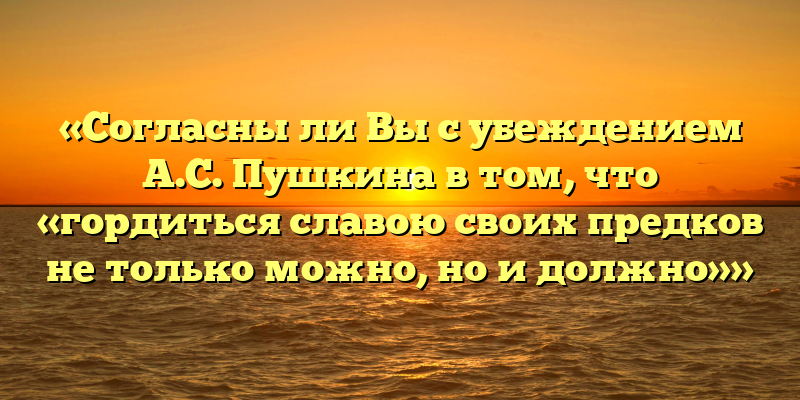 «Согласны ли Вы с убеждением А.С. Пушкина в том, что «гордиться славою своих предков не только можно, но и должно»»